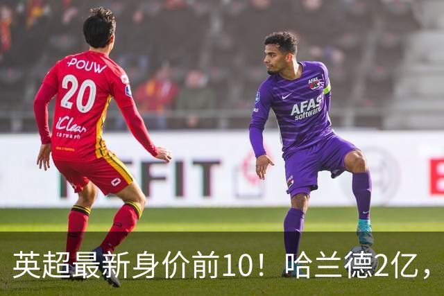 英超最新身价前10！哈兰德2亿，萨利巴新晋亿元先生，曼联无人上榜